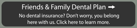 Friends and family dental plan. No insurance? Don't worry, you belong here with us. Click here to learn more.